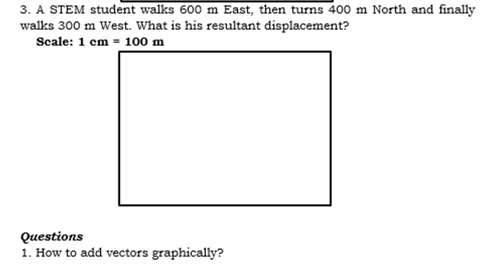 3. A STEM student walks 600 m East, then turns 400 m North and finally
walks 300 m West. What is his resultant displacement?
Scale: 1 cm = 100 m
Questions
1. How to add vectors graphically?
