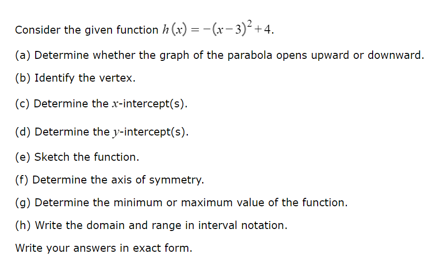 Consider the given function h(x) = -(x-3)² +4.
(a) Determine whether the graph of the parabola opens upward or downward.
(b) Identify the vertex.
(c) Determine the x-intercept(s).
(d) Determine the y-intercept(s).
(e) Sketch the function.
(f) Determine the axis of symmetry.
(g) Determine the minimum or maximum value of the function.
(h) Write the domain and range in interval notation.
Write your answers in exact form.