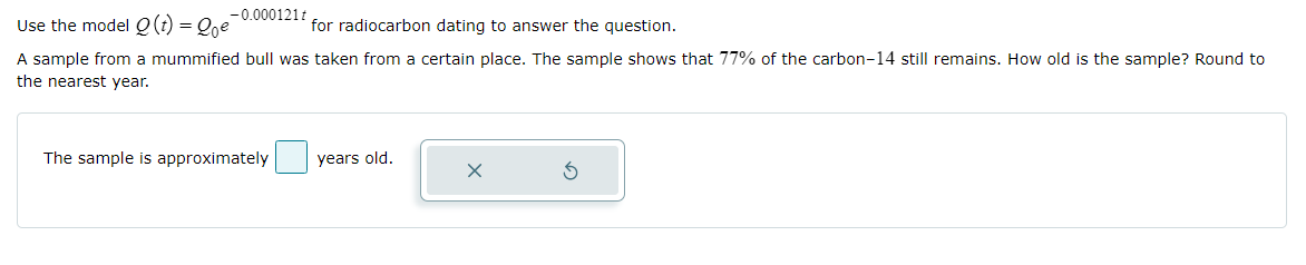 -0.000121t
Use the model Q(t) = Qoe
for radiocarbon dating to answer the question.
A sample from a mummified bull was taken from a certain place. The sample shows that 77% of the carbon-14 still remains. How old is the sample? Round to
the nearest year.
The sample is approximately
years old.
X
S