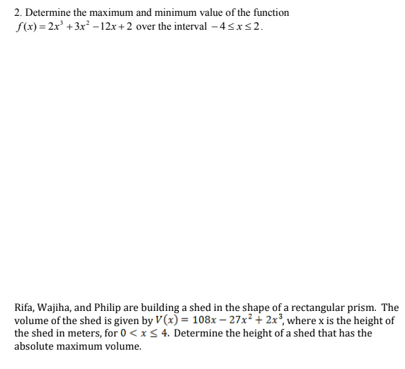 2. Determine the maximum and minimum value of the function
f(x) = 2x +3x –12x+ 2 over the interval – 4<x<2.
Rifa, Wajiha, and Philip are building a shed in the shape of a rectangular prism. The
volume of the shed is given by V (x) = 108x – 27x² + 2x³, where x is the height of
the shed in meters, for 0 < x< 4. Determine the height of a shed that has the
absolute maximum volume.
