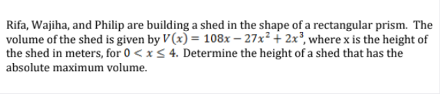 Rifa, Wajiha, and Philip are building a shed in the shape of a rectangular prism. The
volume of the shed is given by V (x) = 108x – 27x? + 2x³, where x is the height of
the shed in meters, for 0 < x < 4. Determine the height of a shed that has the
absolute maximum volume.
