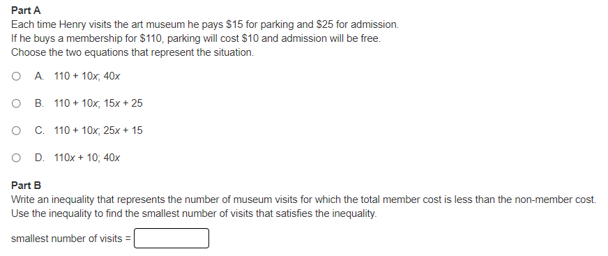 Part A
Each time Henry visits the art museum he pays $15 for parking and $25 for admission.
If he buys a membership for $110, parking will cost $10 and admission will be free.
Choose the two equations that represent the situation.
O A. 110 + 10x, 40x
O B. 110 + 10x, 15x + 25
O C. 110 + 10x, 25x + 15
D. 110x + 10; 40x
Part B
Write an inequality that represents the number of museum visits for which the total member cost is less than the non-member cost.
Use the inequality to find the smallest number of visits that satisfies the inequality.
smallest number of visits =
