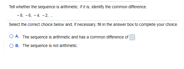 Tell whether the sequence is arithmetic. If it is, identify the common difference.
- 8, -6, - 4, - 2, .
Select the correct choice below and, if necessary, fill in the answer box to complete your choice.
O A. The sequence is arithmetic and has a common difference of
O B. The sequence is not arithmetic.
