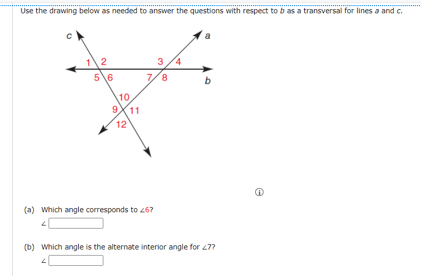 Use the drawing below as needed to answer the questions with respect to b as a transversal for lines a and c.
a
12
5\6
3 /4
7/8
b
10
11
9
12
(a) Which angle corresponds to 26?
(b) Which angle is the alternate interior angle for 27?
