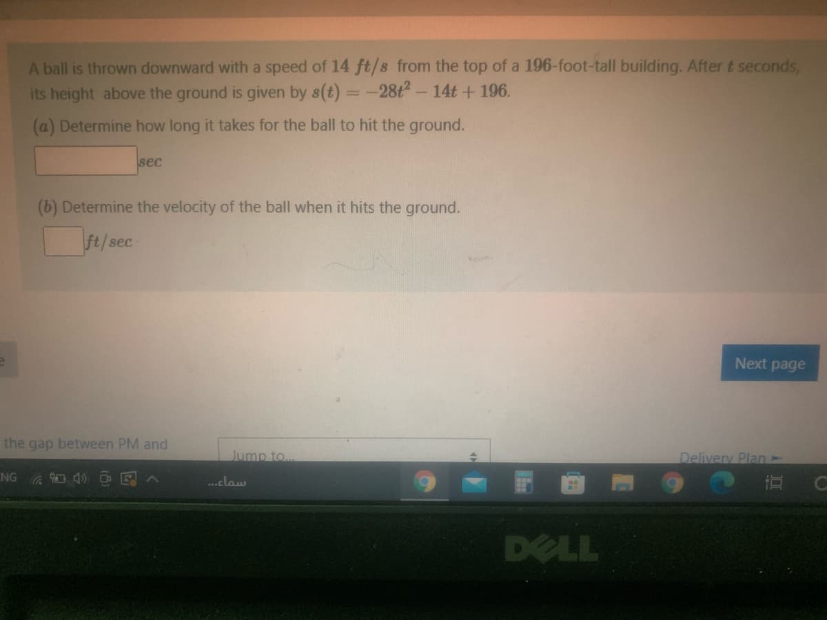 A ball is thrown downward with a speed of 14 ft/s from the top of a 196-foot-tall building. After t seconds,
its height above the ground is given by s(t) =-28t- 14t +196.
(a) Determine how long it takes for the ball to hit the ground.
sec
(b) Determine the velocity of the ball when it hits the ground.
ft/sec
Next page
the gap between PM and
Jump to..
Delivery Plan-
NG 4) O E
...claw
DELL
