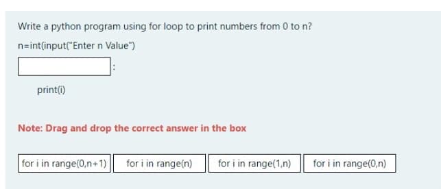 Write a python program using for loop to print numbers from 0 to n?
n=int(input("Enter n Value")
print(i)
Note: Drag and drop the correct answer in the box
for i in range(0,n+1)
for i in range(n)
for i in range(1,n)
for i in range(0,n)
