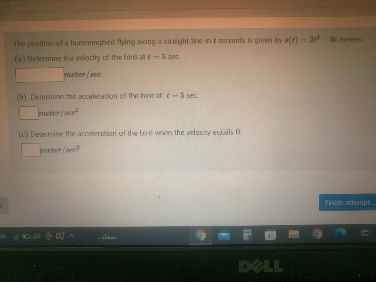 The position of a hummingbird flying along a straight line in t seconds is given by s(t) = 2t-9t meters.
(a) Determine the velocity of the bird at t = 5 sec.
meter/sec
(b) Determine the acceleration of the bird at t = 5 sec.
meter/sec
(c) Determine the acceleration of the bird when the velocity equals 0.
meter/sec?
Finish attempt..
.claw
DELL
