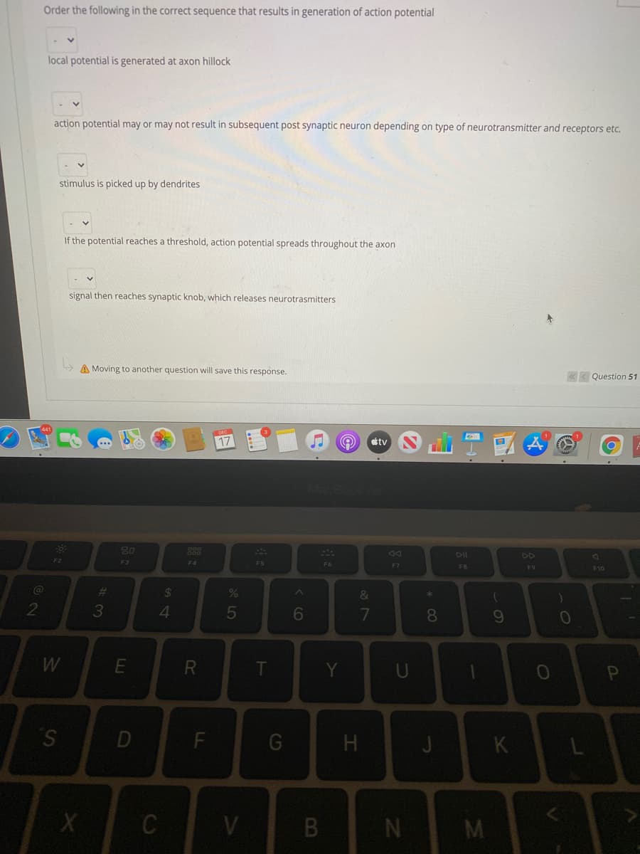 Order the following in the correct sequence that results in generation of action potential
local potential is generated at axon hillock
action potential may or may not result in subsequent post synaptic neuron depending on type of neurotransmitter and receptors etc.
stimulus is picked up by dendrites
If the potential reaches a threshold, action potential spreads throughout the axon
signal then reaches synaptic knob, which releases neurotrasmitters
A Moving to another question will save this response.
« < Question 51
17
étv
80
DII
DD
F2
F3
F4
F5
F9
F10
23
24
2
3
4
5
6
7
8.
10
R
T
Y
S.
D
J
K
C
V
* CO
