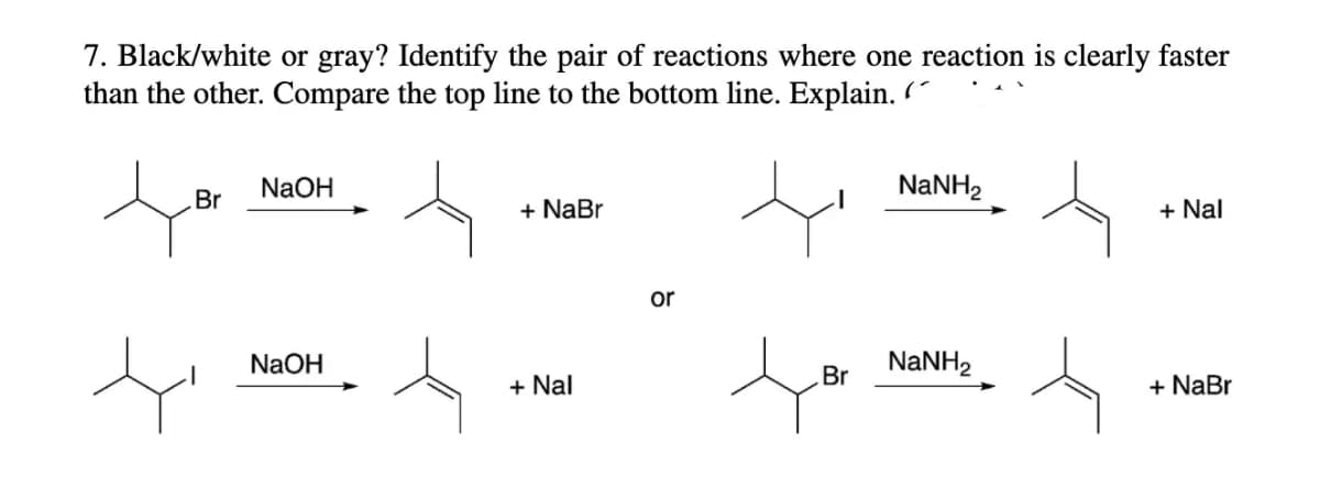 7. Black/white or gray? Identify the pair of reactions where one reaction is clearly faster
than the other. Compare the top line to the bottom line. Explain.
NaOH
NaNH,
Br
+ NaBr
+ Nal
or
NaOH
NaNH2
Br
+ Nal
+ NaBr
