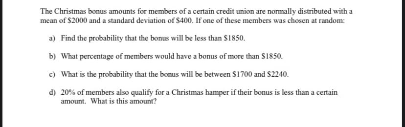 The Christmas bonus amounts for members of a certain credit union are normally distributed with a
mean of $2000 and a standard deviation of $400. If one of these members was chosen at random:
a) Find the probability that the bonus will be less than $1850.
b) What percentage of members would have a bonus of more than $1850.
c) What is the probability that the bonus will be between $1700 and $2240.
d)
20% of members also qualify for a Christmas hamper if their bonus is less than a certain
amount. What is this amount?