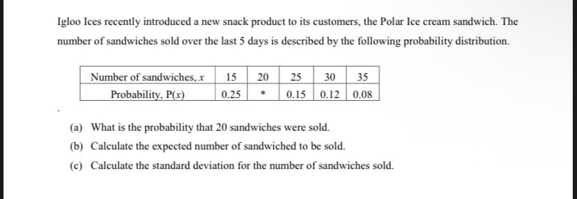 Igloo Ices recently introduced a new snack product to its customers, the Polar Ice cream sandwich. The
number of sandwiches sold over the last 5 days is described by the following probability distribution.
Number of sandwiches, x
Probability, P(x)
15
0.25
20
25 30 35
0.15 0.12 0.08
(a) What is the probability that 20 sandwiches were sold.
(b) Calculate the expected number of sandwiched to be sold.
(c) Calculate the standard deviation for the number of sandwiches sold.