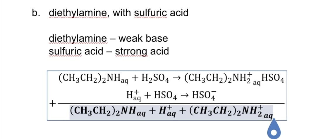 b. diethylamine, with sulfuric acid
diethylamine – weak base
sulfuric acid – strrong acid
-
(CH3CH2)2NHaq + H2SO4 → (CH3CH2),NH HSO4
aq
Häg + HSO4 → HSO,
'aq
+
(CH3CH2)2NHaq + Haq + (CH3CH2)2NHa.
