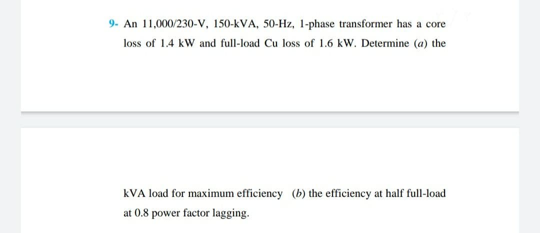 9- An 11,000/230-V, 150-kVA, 50-Hz, 1-phase transformer has a core
loss of 1.4 kW and full-load Cu loss of 1.6 kW. Determine (a) the
kVA load for maximum efficiency (b) the efficiency at half full-load
at 0.8
power factor lagging.