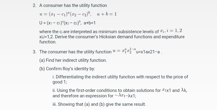 2. A consumer has the utility function
u = (x₁c₁) ª (x₂-C₂), a+b=1
U = (x1 - C1) (x2 - C2)b, a+b=1
where the ci are interpreted as minimum subsistence levels of i, i = 1,2
xi,i=1,2. Derive the consumer's Hicksian demand functions and expenditure
function.
3. The consumer has the utility function = x=x1ax21-a.
(a) Find her indirect utility function.
(b) Confirm Roy's identity by:
i. Differentiating the indirect utility function with respect to the price of
good 1;
ii. Using the first-order conditions to obtain solutions for 1x1 and XX,
and therefore an expression for -A1-Ax1;
iii. Showing that (a) and (b) give the same result.