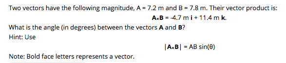 Two vectors have the following magnitude, A = 7.2 m and B = 7.8 m. Their vector product is:
AxB = -4.7 m i+ 11.4 m k.
What is the angle (in degrees) between the vectors A and B?
Hint: Use
|AxB|
= AB sin(0)
Note: Bold face letters represents a vector.
