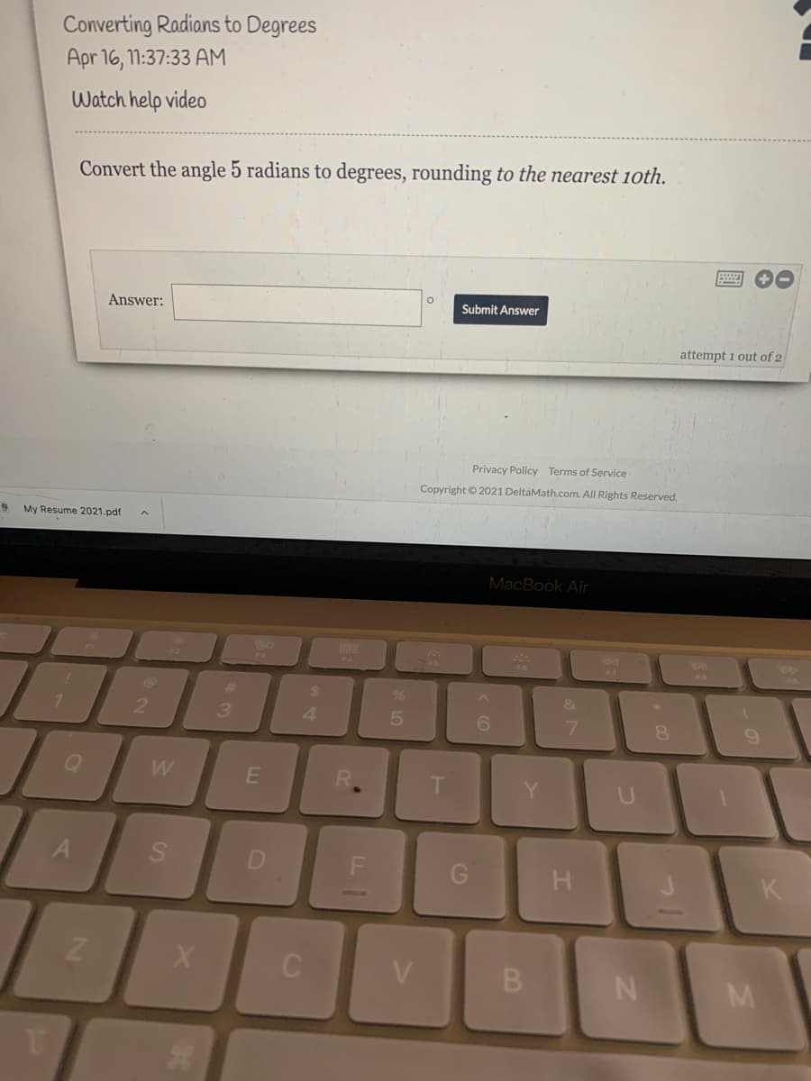 Converting Radians to Degrees
Apr 16, 11:37:33 AM
Watch help video
Convert the angle 5 radians to degrees, rounding to the nearest 10th.
Answer:
Submit Answer
attempt 1 out of 2
Privacy Policy Terms of Service
Copyright © 2021 DeltaMath.com. All Rights Reserved.
My Resume 2021.pdf
MacBook Air
73
%23
7.
2
4.
6.
7.
8.
W
T
R.
S
K
V
M
B.
4.
