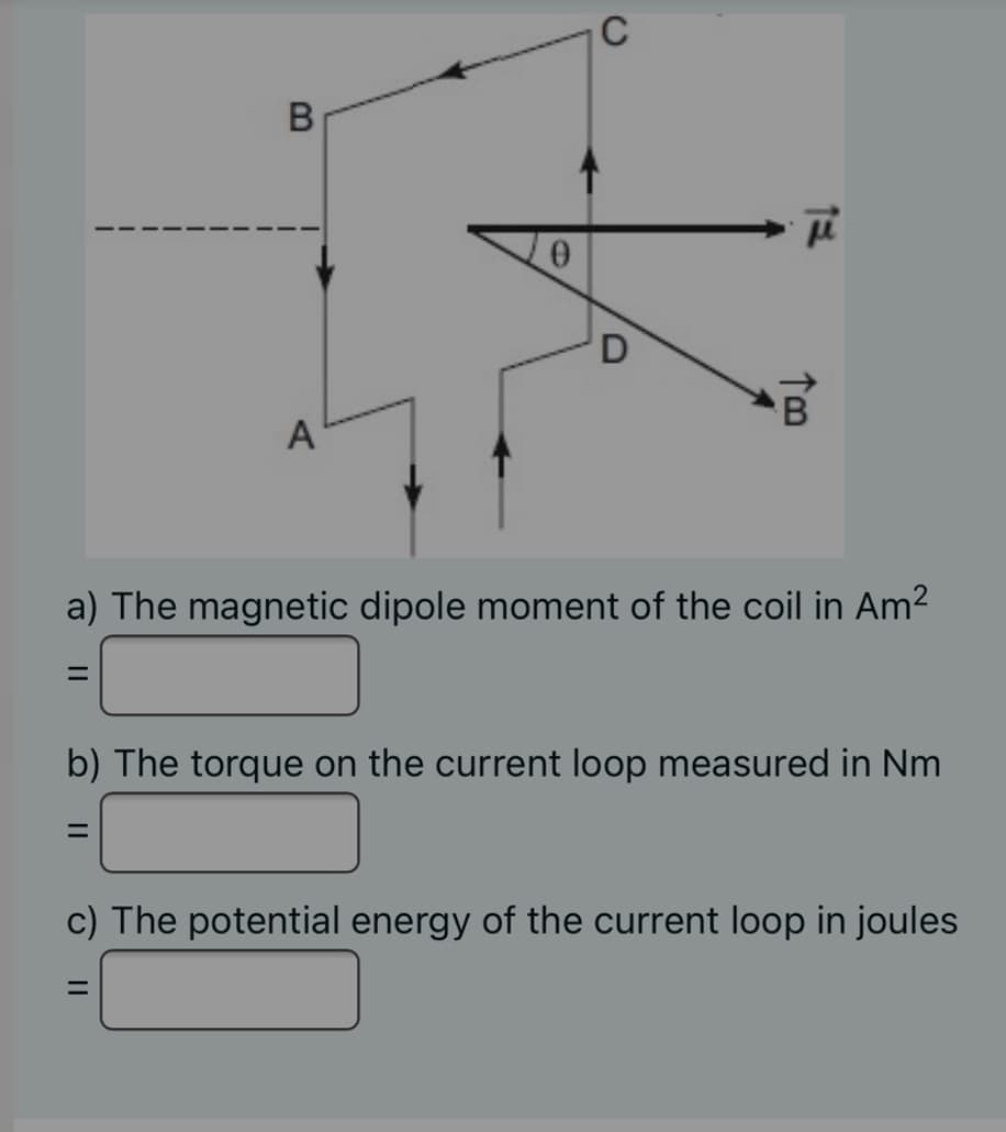 C
A
a) The magnetic dipole moment of the coil in Am²
b) The torque on the current loop measured in Nm
%D
c) The potential energy of the current loop in joules
