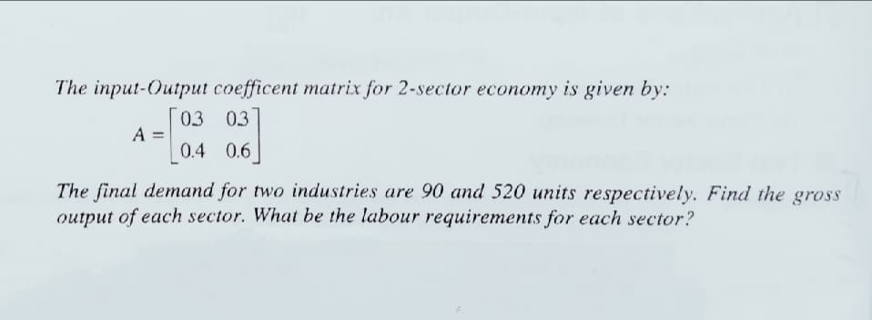 The input-Output coefficent matrix for 2-sector economy is given by:
03 03
A
0.4 0.6
The final demand for two industries are 90 and 520 units respectively. Find the gross
output of each sector. What be the labour requirements for each sector?
