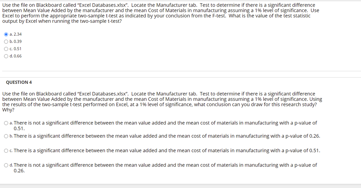 Use the file on Blackboard called "Excel Databases.xlsx". Locate the Manufacturer tab. Test to determine if there is a significant difference
between Mean Value Added by the manufacturer and the mean Cost of Materials in manufacturing assuming a 1% level of significance. Use
Excel to perform the appropriate two-sample t-test as indicated by your conclusion from the F-test. What is the value of the test statistic
output by Excel when running the two-sample t-test?
O a. 2.34
O b.0.39
О с. 0.51
d. 0.66
QUESTION 4
Use the file on Blackboard called "Excel Databases.xlsx". Locate the Manufacturer tab. Test to determine if there is a significant difference
between Mean Value Added by the manufacturer and the mean Cost of Materials in manufacturing assuming a 1% level of significance. Using
the results of the two-sample t-test performed on Excel, at a 1% level of significance, what conclusion can you draw for this research study?
Why?
O a. There is not a significant difference between the mean value added and the mean cost of materials in manufacturing with a p-value of
0.51.
O b. There is a significant difference between the mean value added and the mean cost of materials in manufacturing with a p-value of 0.26.
O c. There is a significant difference between the mean value added and the mean cost of materials in manufacturing with a p-value of 0.51.
O d. There is not a significant difference between the mean value added and the mean cost of materials in manufacturing with a p-value of
0.26.
