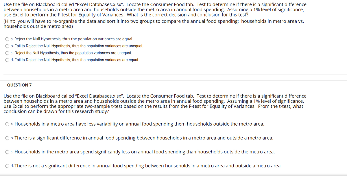 Use the file on Blackboard called "Excel Databases.xlsx". Locate the Consumer Food tab. Test to determine if there is a significant difference
between households in a metro area and households outside the metro area in annual food spending. Assuming a 1% level of significance,
use Excel to perform the F-test for Equality of Variances. What is the correct decision and conclusion for this test?
(Hint: you willI have to re-organize the data and sort it into two groups to compare the annual food spending: households in metro area vs.
households outside metro area)
O a. Reject the Null Hypothesis, thus the population variances are equal.
O b. Fail to Reject the Null Hypothesis, thus the population variances are unequal.
O c. Reject the Null Hypothesis, thus the population variances are unequal.
O d. Fail to Reject the Null Hypothesis, thus the population variances are equal.
QUESTION 7
Use the file on Blackboard called "Excel Databases.xlsx". Locate the Consumer Food tab. Test to determine if there is a significant difference
between households in a metro area and households outside the metro area in annual food spending. Assuming a 1% level of significance,
use Excel to perform the appropriate two-sample t-test based on the results from the F-test for Equality of Variances. From the t-test, what
conclusion can be drawn for this research study?
O a. Households in a metro area have less variability on annual food spending them households outside the metro area.
O b. There is a significant difference in annual food spending between households in a metro area and outside a metro area.
O c. Households in the metro area spend significantly less on annual food spending than households outside the metro area.
O d. There is not a significant difference in annual food spending between households in a metro area and outside a metro area.

