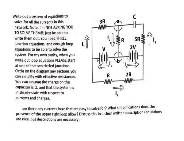 Write out a system of equations to
solve for all the currents in this
network. Note, I'm NOT ASKING YOU
TO SOLVE THEM!!; just be able to
write them out. You need THREE
junction equations, and enough loop
equations to be able to solve the
system. For my own sanity, when you
write out loop equations PLEASE start
at one of the two circled junctions.
Circle on the diagram any sections you
can simplify with effective resistances.
You can assume the charge on the
capacitor is Q, and that the system is
in steady-state with respect to
currents and charges.
3R
신호
R
www
C
ER 5R
2V
2R
www
↑₁₂
are there any currents here that are easy to solve for? What simplifications does the
presence of the upper right loop allow? Discuss this in a clear written description (equations
are nice, but descriptions are necessary).