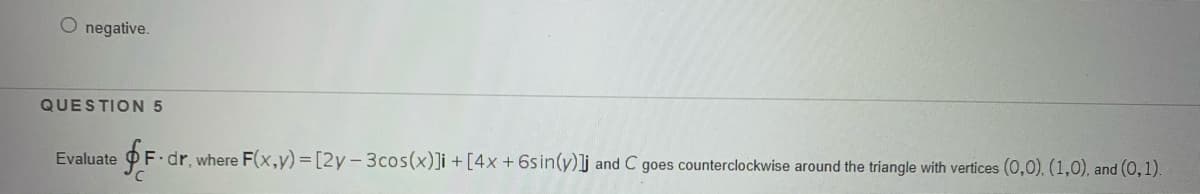 O negative.
QUESTION 5
Evaluate
F dr, where F(x,y)=[2y-3cos(x)]i + [4x + 6sin(y)]j and C goes counterclockwise around the triangle with vertices (0,0). (1,0), and (0,1).
