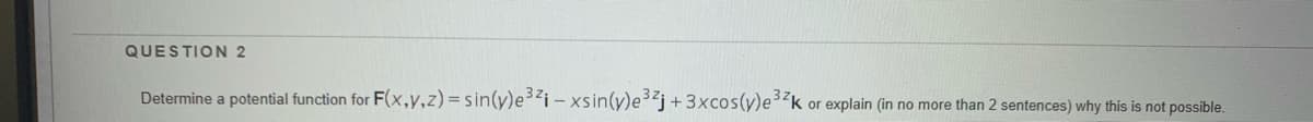 QUESTION 2
Determine a potential function for F(x,y,z)=sin(y)ei - xsin(y)e3j+ 3xcos(y)e32k or explain (in no more than 2 sentences) why this is not possible.
