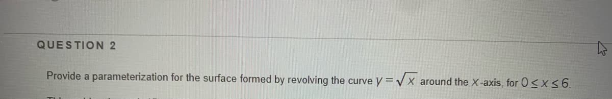 QUESTION 2
Provide a parameterization for the surface formed by revolving the curve y =Vx around the X-axis, for Osx6.
