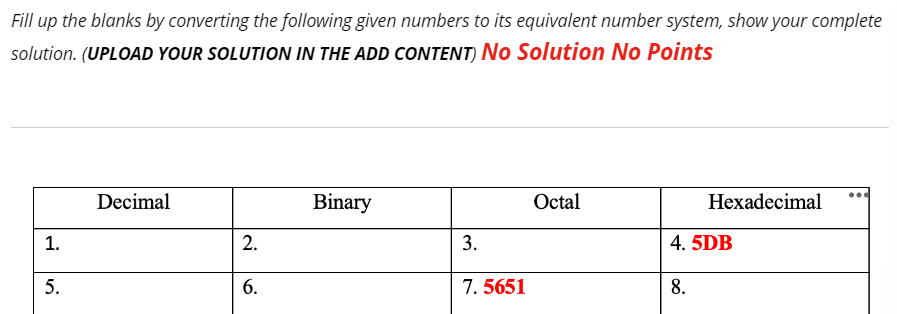 Fill up the blanks by converting the following given numbers to its equivalent number system, show your complete
solution. (UPLOAD YOUR SOLUTION IN THE ADD CONTENT) No Solution No Points
1.
5.
Decimal
2.
6.
Binary
3.
7. 5651
Octal
Hexadecimal
4. 5DB
8.