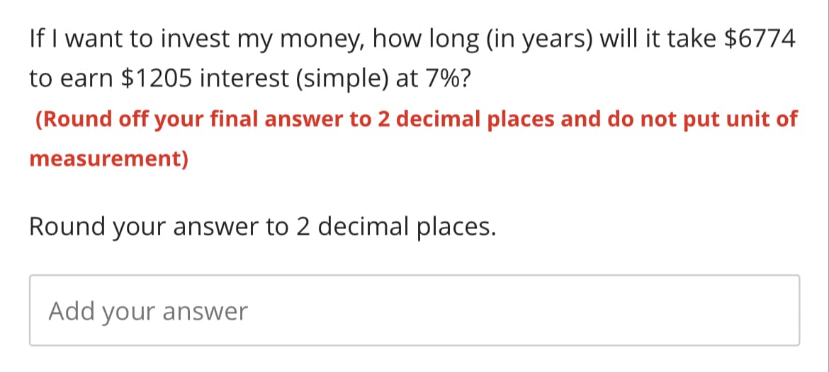 If I want to invest my money, how long (in years) will it take $6774
to earn $1205 interest (simple) at 7%?
(Round off your final answer to 2 decimal places and do not put unit of
measurement)
Round your answer to 2 decimal places.
Add your answer