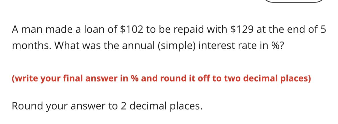 A man made a loan of $102 to be repaid with $129 at the end of 5
months. What was the annual (simple) interest rate in %?
(write your final answer in % and round it off to two decimal places)
Round your answer to 2 decimal places.