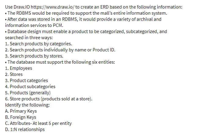 Use Draw.lO https://www.draw.io/to create an ERD based on the following information:
• The RDBMS would be required to support the mall's entire information system.
• After data was stored in an RDBMS, it would provide a variety of archival and
information services to PCM.
• Database design must enable a product to be categorized, subcategorized, and
searched in three ways:
1. Search products by categories.
2. Search products individually by name or Product ID.
3. Search products by stores.
• The database must support the following six entities:
1. Employees
2. Stores
3. Product categories
4. Product subcategories
5. Products (generally)
6. Store products (products sold at a store).
Identify the following:
A. Primary Keys
B. Foreign Keys
C. Attributes- At least 5 per entity
D. 1:N relationships
