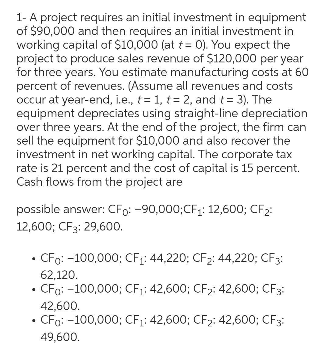 1- A project requires an initial investment in equipment
of $90,000 and then requires an initial investment in
working capital of $10,000 (at t = 0). You expect the
project to produce sales revenue of $120,000 per year
for three years. You estimate manufacturing costs at 60
percent of revenues. (Assume all revenues and costs
occur at year-end, i.e., t = 1, t= 2, and t= 3). The
equipment depreciates using straight-line depreciation
over three years. At the end of the project, the firm can
sell the equipment for $10,000 and also recover the
investment in net working capital. The corporate tax
rate is 21 percent and the cost of capital is 15 percent.
Cash flows from the project are
%3D
possible answer: CFo: -90,000;CF1: 12,600; CF2:
12,600; CF3: 29,600.
CFo: -100,000; CF1: 44,220; CF2: 44,220; CF3:
62,120.
CFo: -100,000; CF1: 42,600; CF2: 42,600; CF3:
42,600.
• CFo: -100,000; CF1: 42,600; CF2: 42,600; CF3:
49,600.
