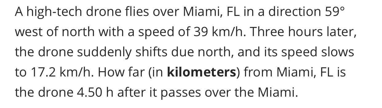 A high-tech drone flies over Miami, FL in a direction 59°
west of north with a speed of 39 km/h. Three hours later,
the drone suddenly shifts due north, and its speed slows
to 17.2 km/h. How far (in kilometers) from Miami, FL is
the drone 4.50 h after it passes over the Miami.
