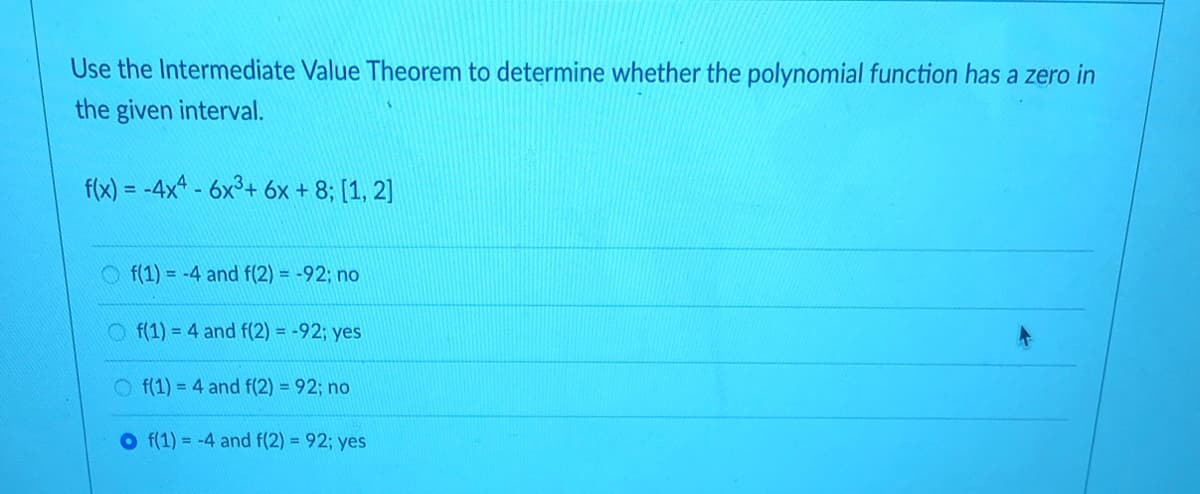 Use the Intermediate Value Theorem to determine whether the polynomial function has a zero in
the given interval.
f(x) = -4x* - 6x°+ 6x + 8; [1, 2]
Of(1) = -4 and f(2) = -92; no
O f(1) = 4 and f(2) = -92; yes
O f(1) = 4 and f(2) = 92; no
O f(1) = -4 and f(2) = 92; yes
