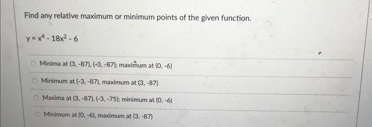 Find any relative maximum or minimum points of the given function.
y = x* - 18x2 - 6
O Minima at (3, -87), (-3, -87); maximum at (0, -6)
O Minimum at (-3, -87), maximum at (3, -87)
O Maxima at (3, -87), (-3, -75); minimum at (0, -6)
Minimum at (0, -6), maximum at (3, -87)
