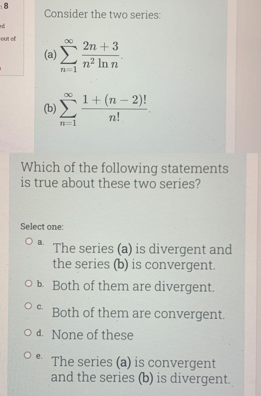 a8
Consider the two series:
ed
out of
2n + 3
(a)
n2 In n
n=
1+(n – 2)!
(b) )
n!
n=1
Which of the following statements
is true about these two series?
Select one:
а.
The series (a) is divergent and
the series (b) is convergent.
O b. Both of them are divergent.
Both of them are convergent.
O d. None of these
O e.
The series (a) is convergent
and the series (b) is divergent.
