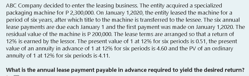 ABC Company decided to enter the leasing business. The entity acquired a specialized
packaging machine for P 2,300,000. On January 1,2020, the entity leased the machine for a
period of six years, after which title to the machine is transferred to the lessee. The six annual
lease payments are due each January 1 and the first payment was made on January 1,2020. The
residual value of the machine is P 200,000. The lease terms are arranged so that a return of
12% is earned by the lessor. The present value of 1 at 12% for six periods is 0.51, the present
value of an annuity in advance of 1 at 12% for six periods is 4.60 and the PV of an ordinary
annuity of 1 at 12% for six periods is 4.11.
What is the annual lease payment payable in advance required to yield the desired return?
