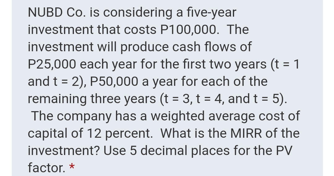 NUBD Co. is considering a five-year
investment that costs P100,000. The
investment will produce cash flows of
P25,000 each year for the first two years (t = 1
and t = 2), P50,000 a year for each of the
remaining three years (t = 3, t = 4, and t = 5).
The company has a weighted average cost of
capital of 12 percent. What is the MIRR of the
investment? Use 5 decimal places for the PV
%3D
factor. *
