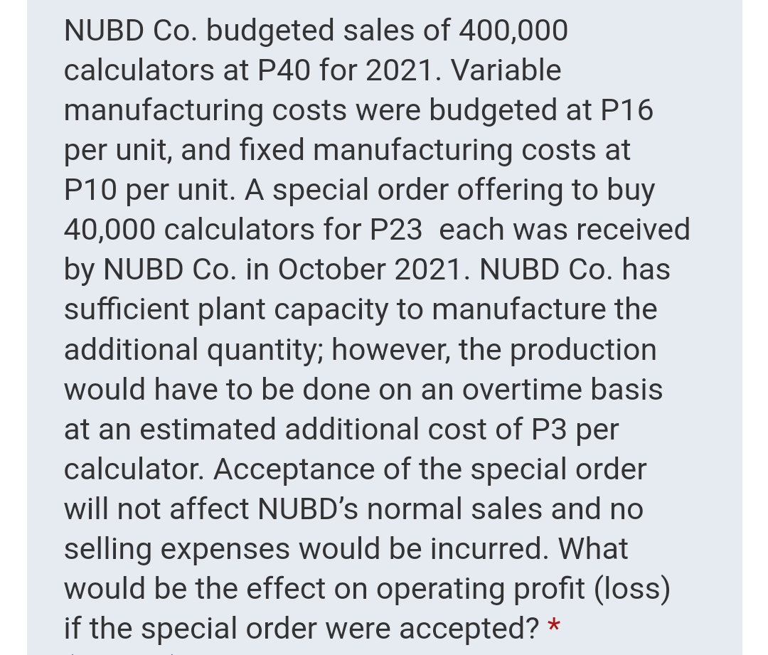 NUBD Co. budgeted sales of 400,000
calculators at P40 for 2021. Variable
manufacturing costs were budgeted at P16
per unit, and fixed manufacturing costs at
P10 per unit. A special order offering to buy
40,000 calculators for P23 each was received
by NUBD Co. in October 2021. NUBD Co. has
sufficient plant capacity to manufacture the
additional quantity; however, the production
would have to be done on an overtime basis
at an estimated additional cost of P3 per
calculator. Acceptance of the special order
will not affect NUBD's normal sales and no
selling expenses would be incurred. What
would be the effect on operating profit (loss)
if the special order were accepted? *
