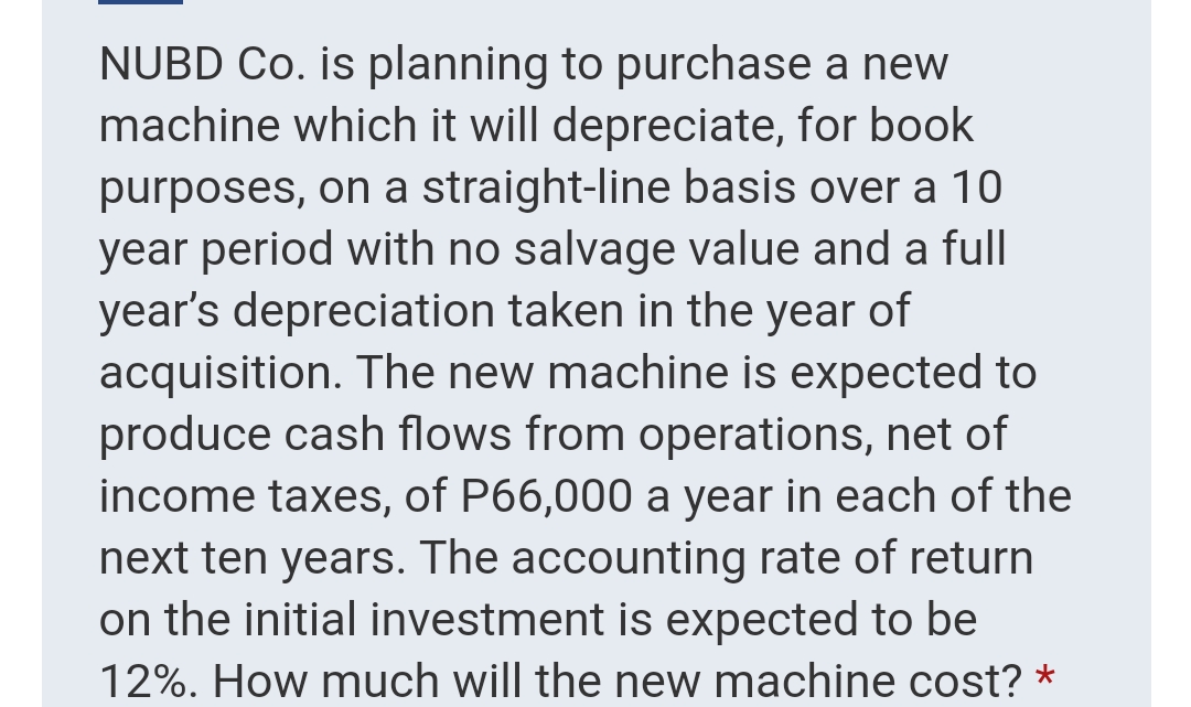 NUBD Co. is planning to purchase a new
machine which it will depreciate, for book
purposes, on a straight-line basis over a 10
year period with no salvage value and a full
year's depreciation taken in the year of
acquisition. The new machine is expected to
produce cash flows from operations, net of
income taxes, of P66,000 a year in each of the
next ten years. The accounting rate of return
on the initial investment is expected to be
12%. How much will the new machine cost? *
