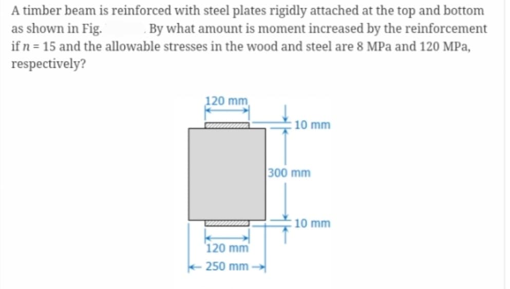 A timber beam is reinforced with steel plates rigidly attached at the top and bottom
as shown in Fig. By what amount is moment increased by the reinforcement
if n = 15 and the allowable stresses in the wood and steel are 8 MPa and 120 MPa,
respectively?
120 mm
120 mm
250 mm
10 mm
300 mm
10 mm