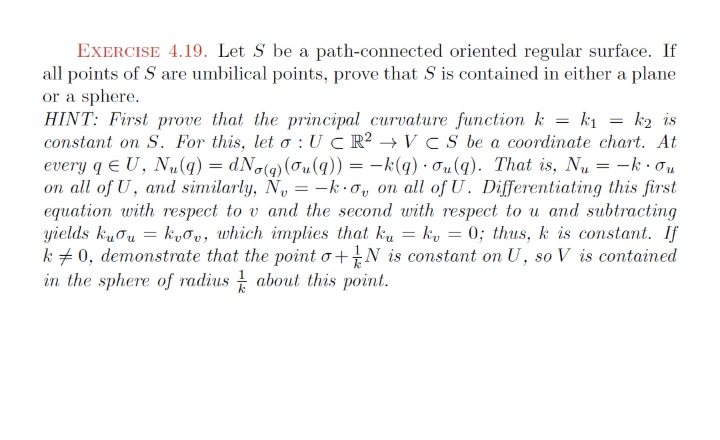 EXERCISE 4.19. Let S be a path-connected oriented regular surface. If
all points of S are umbilical points, prove that S is contained in either a plane
or a sphere.
HINT: First prove that the principal curvature function k = k1 = k2 is
constant on S. For this, let o : UC R? – VCS be a coordinate chart. At
every q E U, Nu(q) = dNo(g)(0u(q)) = -k(q) · ou(q). That is, Nu = -k · ou
on all of U, and similarly, N, = -k.o, on all of U. Differentiating this first
equation with respect to v and the second with respect to u and subtracting
yields kuou = k,őv, which implies that ku = ky = 0; thus, k is constant. If
k + 0, demonstrate that the point o+N is constant on U, so V is contained
in the sphere of radius about this point.
%3D
%3D
