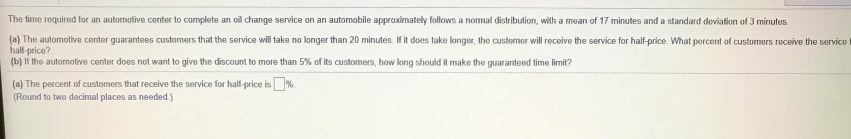 The time required for an automotive center to complete an oil change service on an automobile approximately follows a normal distribution, with a mean of 17 minutes and a standard deviation of 3 minutes.
(a) The automotive center guarantees customers that the service will take no longer than 20 minutes. If it does take longer, the customer will receive the service for half-price. What percent of customers receive the service
half-price?
(b) If the automotive center does not want to give the discount to more than 5% of its customers, how long should it make the guaranteed time limit?
(a) The percent of customers that receive the service for half-price is
(Round to two decimal places as needed.)
%.
