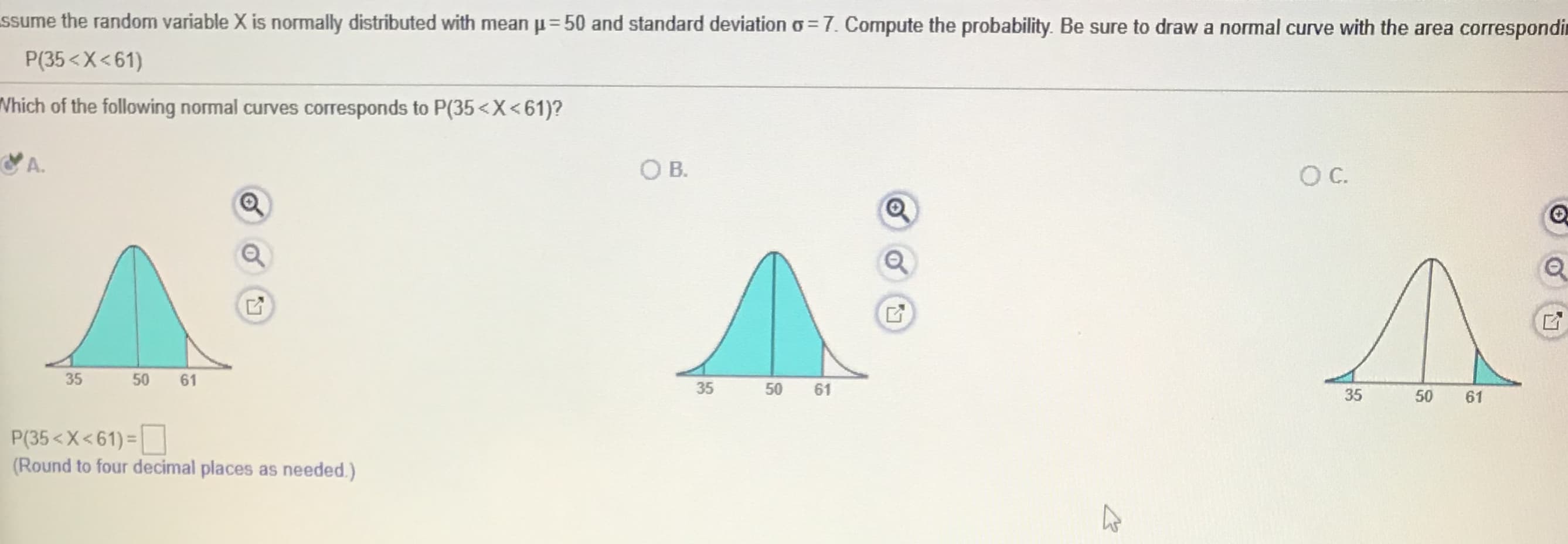 ssume the random variable X is normally distributed with mean p=50 and standard deviation o =7. Compute the probability. Be sure to draw a normal curve with the area correspondit
P(35<X<61)
Vhich of the following normal curves corresponds to P(35<X<61)?
A.
OB.
B.
35
50 61
35
50 61
61
P(35<X<61) =
(Round to four decimal places as needed.)
50
35
