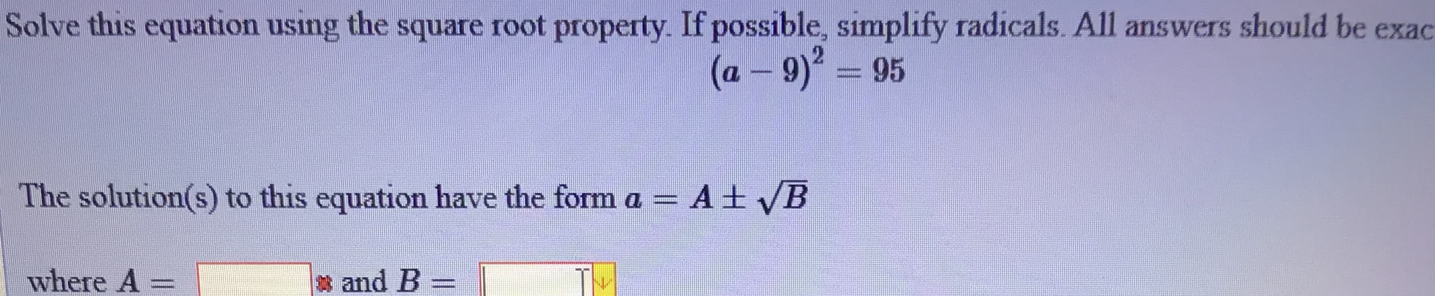 Solve this equation using the square root property. If possible, simplify radicals. All answers should be exac
(a-9)²%3D95
The solution(s) to this equation have the form a =
A± VB
where A =
and B
