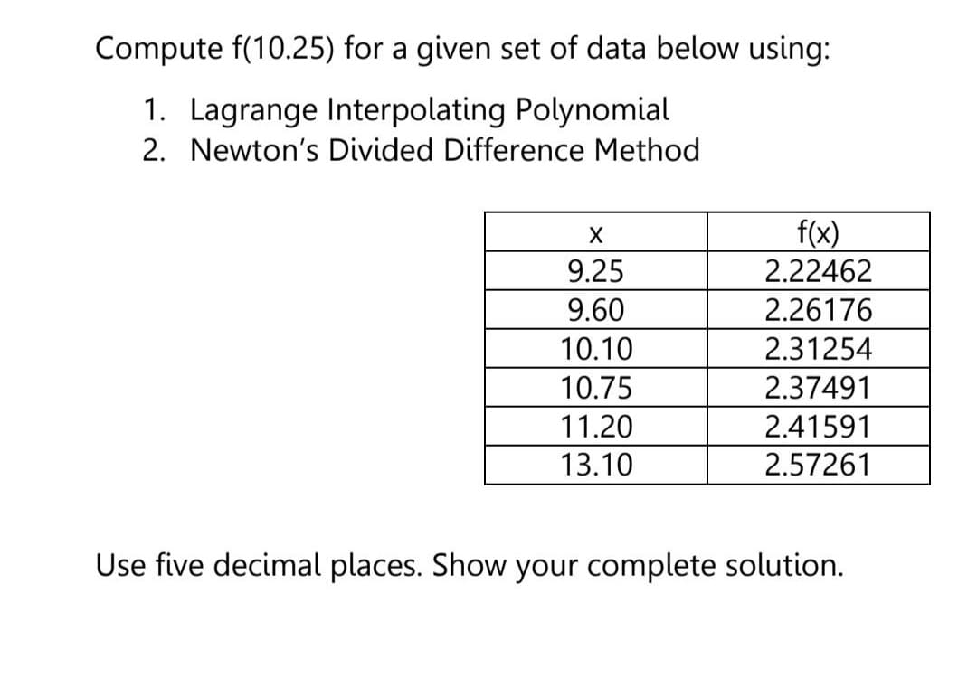 Compute f(10.25) for a given set of data below using:
1. Lagrange Interpolating Polynomial
2. Newton's Divided Difference Method
f(x)
2.22462
X
9.25
9.60
2.26176
10.10
2.31254
10.75
2.37491
11.20
2.41591
13.10
2.57261
Use five decimal places. Show your complete solution.

