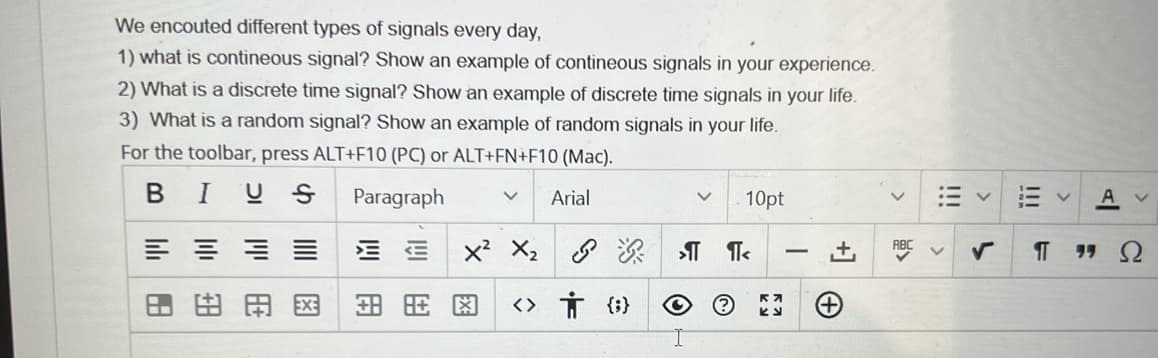 We encouted different types of signals every day,
1) what is contineous signal? Show an example of contineous signals in your experience.
2) What is a discrete time signal? Show an example of discrete time signals in your life.
3) What is a random signal? Show an example of random signals in your life.
For the toolbar, press ALT+F10 (PC) or ALT+FN+F10 (Mac).
BIUS
Paragraph
Arial
10pt
三 =
x? X2 8
深 T Te
ABC
Ω
-
田田国
<> Ť (}
!!!
!!!

