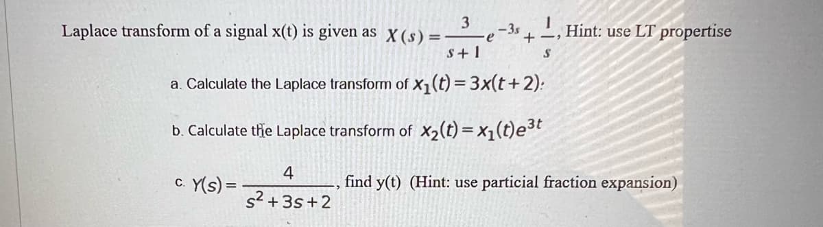 3
Laplace transform of a signal x(t) is given as x (s) =–e-3s +-, Hint: use LT propertise
S+ 1
a. Calculate the Laplace transform of x1(t) = 3x(t+2):
b. Calculate thhe Laplace transform of X2(t) = x1(t)e3t
4
c. Y(s) =
find y(t) (Hint: use particial fraction expansion)
s² +3s+2
