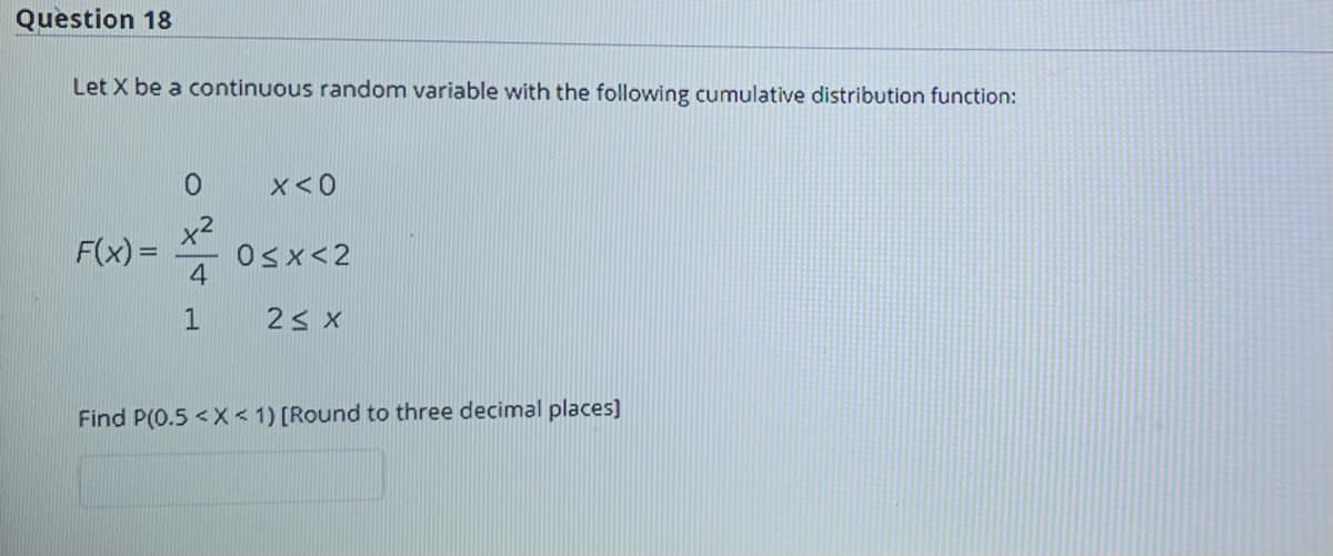 Question 18
Let X be a continuous random variable with the following cumulative distribution function:
x<0
x2
F(x) =
4
Osx<2
Find P(0.5 < X < 1) [Round to three decimal places)
